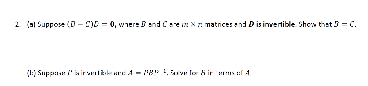 2. (a) Suppose (B − C)D = 0, where B and C are m × n matrices and D is invertible. Show that B = C.
(b) Suppose P is invertible and A
=
PBP-1. Solve for B in terms of A.