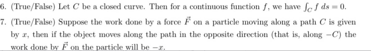 6. (True/False) Let C be a closed curve. Then for a continuous function f, we have fof ds = 0.
7. (True/False) Suppose the work done by a force F on a particle moving along a path C is given
by x, then if the object moves along the path in the opposite direction (that is, along -C) the
work done by F on the particle will be -x.