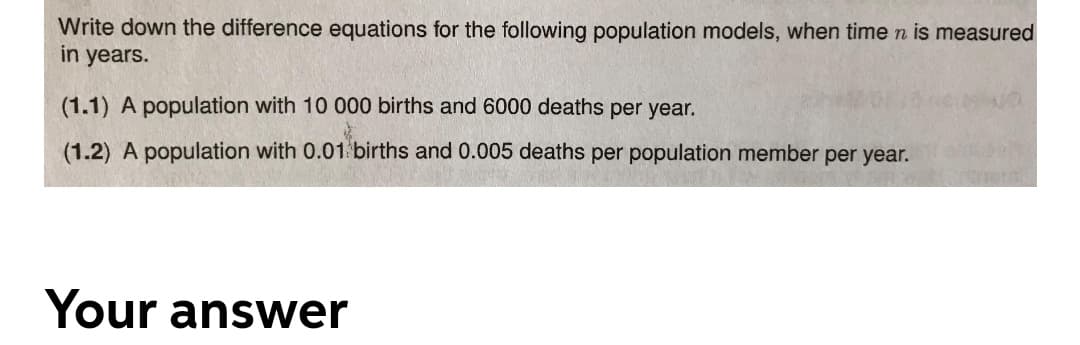 Write down the difference equations for the following population models, when time n is measured
in years.
(1.1) A population with 10 000 births and 6000 deaths per year.
(1.2) A population with 0.01 births and 0.005 deaths per population member per year.
Your answer

