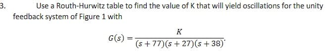 3.
feedback system of Figure 1 with
Use a Routh-Hurwitz table to find the value of K that will yield oscillations for the unity
K
G(s):
(s + 77)(s + 27)(s + 38)'
