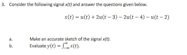 3. Consider the following signal x(t) and answer the questions given below.
x(t) = u(t) + 2u(t – 3) – 2u(t – 4) – u(t – 2)
а.
Make an accurate sketch of the signal x(t).
b.
Evaluate y(t) = x(t).
