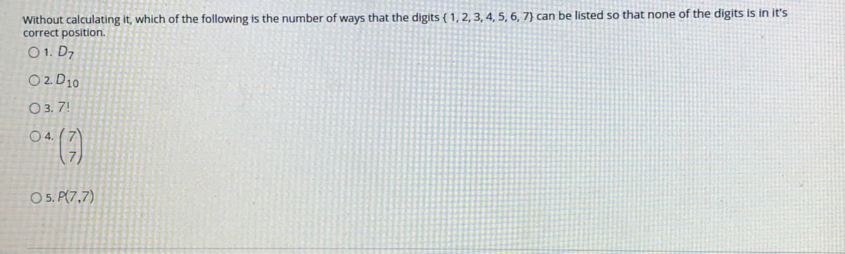 Without calculating it, which of the following is the number of ways that the digits { 1, 2, 3, 4, 5, 6, 7} can be listed so that none of the digits is in it's
correct position.
O 1. D7
O 2. D10
O 3. 7!
O 4. (7)
O 5. P(7,7)
