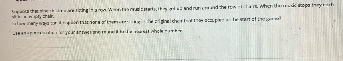 Suppose that nine children are sitting in a row. When the music starts, they get up and run around the row of chairs. When the music stops they each
sit in an empty chair.
In how many ways can it happen that none of them are sitting in the original chair that they occupied at the start of the game?
Use an approximation for your answer and round it to the nearest whole number.
