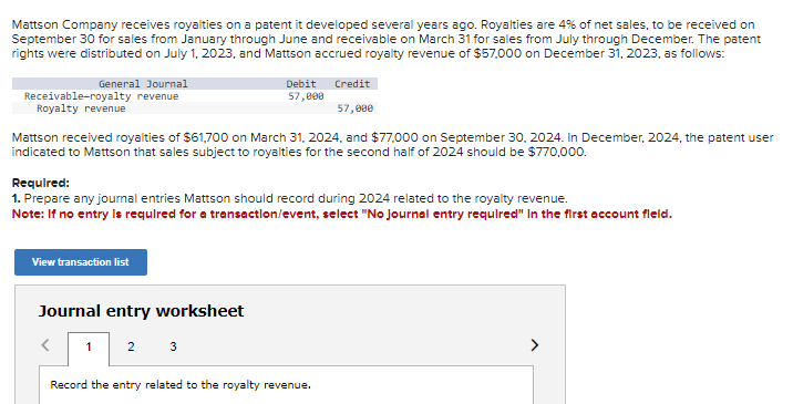 Mattson Company receives royalties on a patent it developed several years ago. Royalties are 4% of net sales, to be received on
September 30 for sales from January through June and receivable on March 31 for sales from July through December. The patent
rights were distributed on July 1, 2023, and Mattson accrued royalty revenue of $57,000 on December 31, 2023, as follows:
General Journal
Receivable-royalty revenue
Royalty revenue
Debit
57,000
View transaction list
Mattson received royalties of $61,700 on March 31, 2024, and $77,000 on September 30, 2024. In December, 2024, the patent user
indicated to Mattson that sales subject to royalties for the second half of 2024 should be $770,000.
Journal entry worksheet
<
1 2 3
Credit
Required:
1. Prepare any journal entries Mattson should record during 2024 related to the royalty revenue.
Note: If no entry is required for a transaction/event, select "No Journal entry required" In the first account field.
57,000
Record the entry related to the royalty revenue.