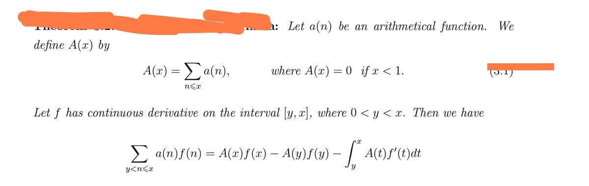 define A(x) by
A(x) = Σa(n),
n<x
a: Let a(n) be an arithmetical function. We
where A(x) = 0 if x < 1.
Let f has continuous derivative on the interval [y, x], where 0 < y < x. Then we have
Σ a(n)f(n) = A(z)f(x) — A(y)f(y) — ["* A(t)ƒ'(t)}dt
Y
y<n<x
P.1)