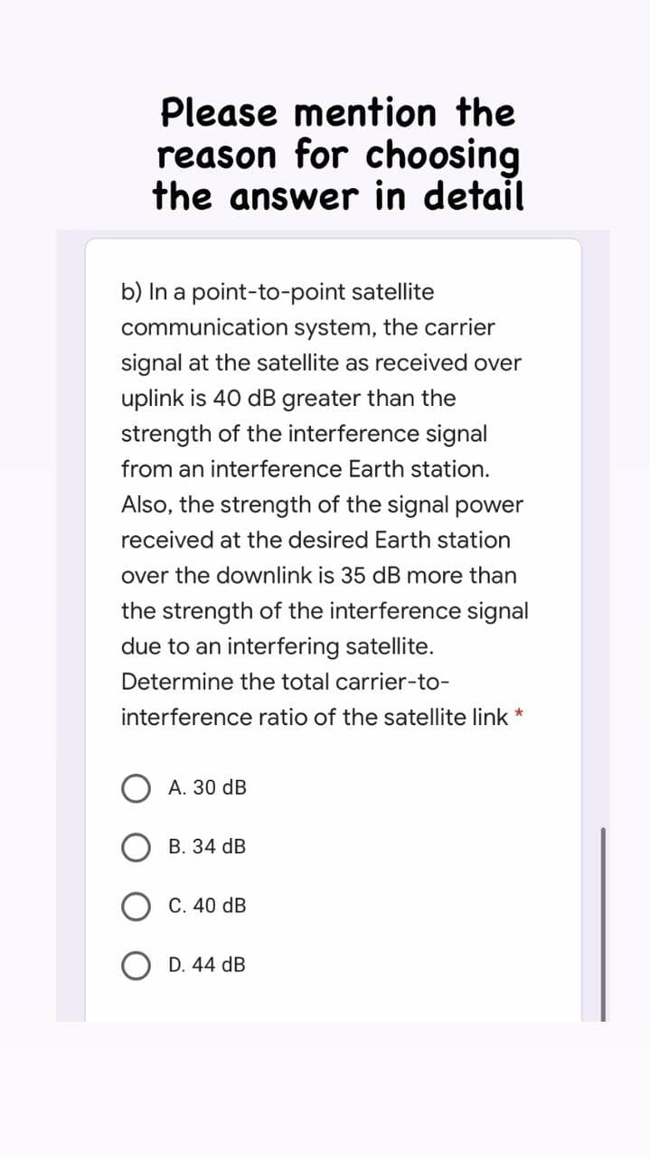 Please mention the
reason for choosing
the answer in detail
b) In a point-to-point satellite
communication system, the carrier
signal at the satellite as received over
uplink is 40 dB greater than the
strength of the interference signal
from an interference Earth station.
Also, the strength of the signal power
received at the desired Earth station
over the downlink is 35 dB more than
the strength of the interference signal
due to an interfering satellite.
Determine the total carrier-to-
interference ratio of the satellite link *
А. 30 dB
В. 34 dB
C. 40 dB
D. 44 dB
