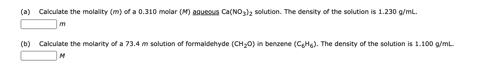 (a)
Calculate the molality (m) of a 0.310 molar (M) aqueous Ca(NO3)2 solution. The density of the solution is 1.230 g/mL.
(b)
Calculate the molarity of a 73.4 m solution of formaldehyde (CH20) in benzene (C6H6). The density of the solution is 1.100 g/mL.
M
