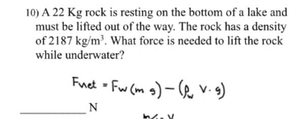 10) A 22 Kg rock is resting on the bottom of a lake and
must be lifted out of the way. The rock has a density
of 2187 kg/m³. What force is needed to lift the rock
while underwater?
Fuet - Fw (m g) – (he v.s)
N
