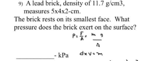 9) A lead brick, density of 11.7 g/cm3,
measures 5x4x2-cm.
The brick rests on its smallest face. What
pressure does the brick exert on the surface?
F.
|
- kPa
