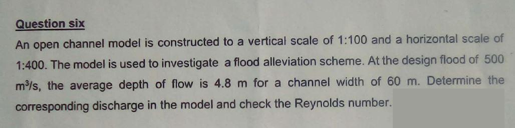 Question six
An open channel model is constructed to a vertical scale of 1:100 and a horizontal scale of
1:400. The model is used to investigate a flood alleviation scheme. At the design flood of 500
m³/s, the average depth of flow is 4.8 m for a channel width of 60 m. Determine the
corresponding discharge in the model and check the Reynolds number.