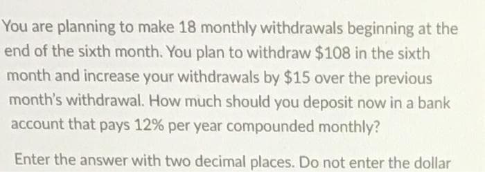 You are planning to make 18 monthly withdrawals beginning at the
end of the sixth month. You plan to withdraw $108 in the sixth
month and increase your withdrawals by $15 over the previous
month's withdrawal. How much should you deposit now in a bank
account that pays 12% per year compounded monthly?
Enter the answer with two decimal places. Do not enter the dollar