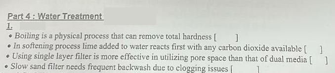 Part 4: Water Treatment
1.
• Boiling is a physical process that can remove total hardness []
• In softening process lime added to water reacts first with any carbon dioxide available [ ]
• Using single layer filter is more effective in utilizing pore space than that of dual media [ ]
• Slow sand filter needs frequent backwash due to clogging issues [ 1