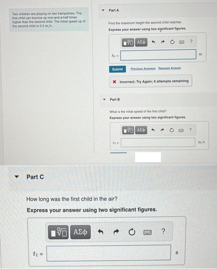 Two children are playing on two trampolines. The
first child can bounce up one-and-a-half times
higher than the second child. The initial speed up of
the second child is 5.3 m/s.
▼ Part C
▼ Part A
t₁ =
▼
Find the maximum height the second child reaches.
Express your answer using two significant figures.
5 ΑΣΦ
195| ΑΣΦ 4
h₂ =
Submit
Part B
X Incorrect; Try Again; 6 attempts remaining
Previous Answers Request Answer
U1 =
How long was the first child in the air?
Express your answer using two significant figures.
What is the initial speed of the first child?
Express your answer using two significant figures.
G| ΑΣΦ
CINC
C
?
S
DINO
?
?
m
m/s