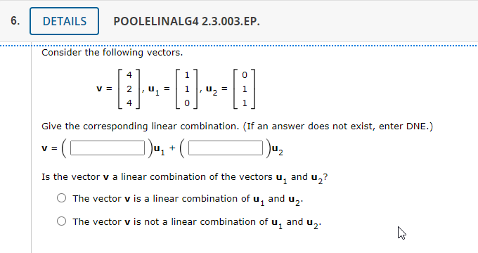 6.
DETAILS
POOLELINALG4 2.3.003.EP.
Consider the following vectors.
v =
2, u, =
U2
1
4
1
Give the corresponding linear combination. (If an answer does not exist, enter DNE.)
v =
+
Is the vector v a linear combination of the vectors u, and u,?
O The vector v is a linear combination of u, and u,.
O The vector v is not a linear combination of u,
and
