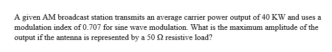 A given AM broadcast station transmits an average carrier power output of 40 KW and uses a
modulation index of 0.707 for sine wave modulation. What is the maximum amplitude of the
output if the antenna is represented by a 50 Q2 resistive load?