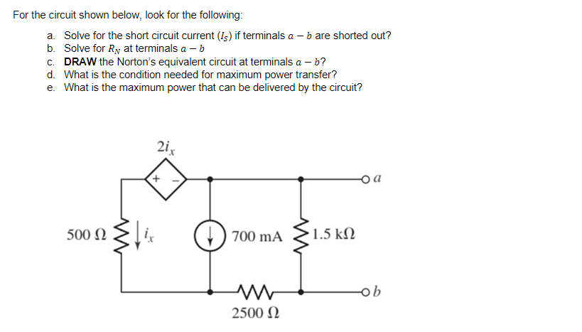 For the circuit shown below, look for the following:
a. Solve for the short circuit current (Is) if terminals a - b are shorted out?
b. Solve for R₁ at terminals a - b
c. DRAW the Norton's equivalent circuit at terminals ab?
d. What is the condition needed for maximum power transfer?
e. What is the maximum power that can be delivered by the circuit?
2i,
oa
500 Ω
700 mA
M
2500 Ω
1.5 ΚΩ
-ob