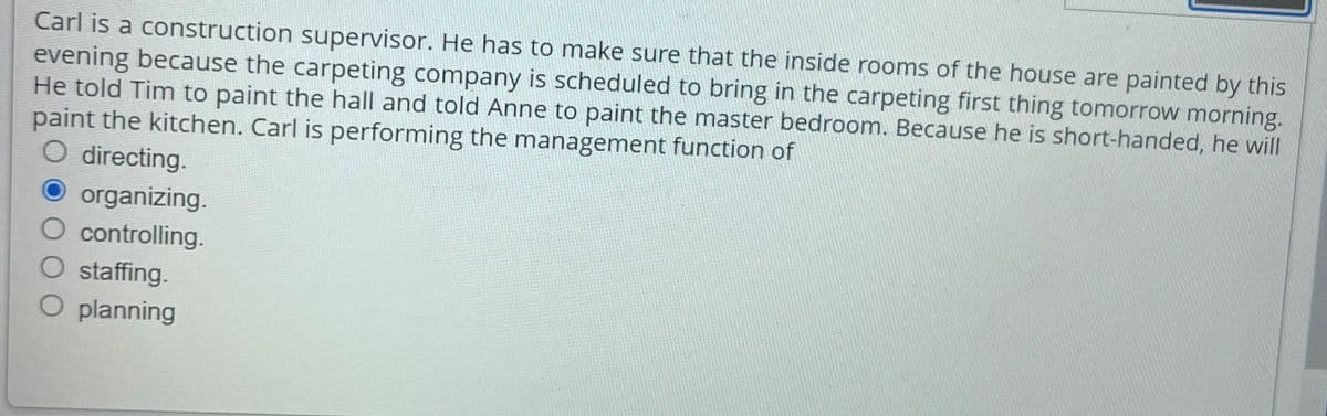 Carl is a construction supervisor. He has to make sure that the inside rooms of the house are painted by this
evening because the carpeting company is scheduled to bring in the carpeting first thing tomorrow morning.
He told Tim to paint the hall and told Anne to paint the master bedroom. Because he is short-handed, he will
paint the kitchen. Carl is performing the management function of
O directing.
organizing.
O controlling.
staffing.
O planning

