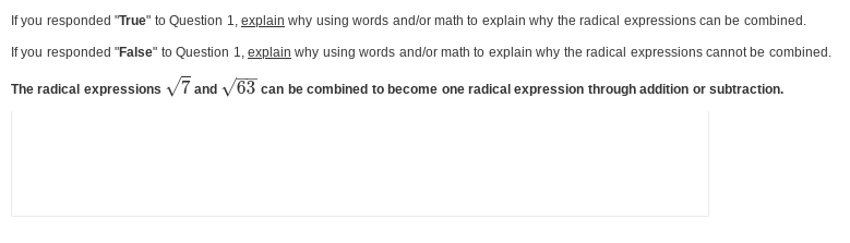 If you responded "True" to Question 1, explain why using words and/or math to explain why the radical expressions can be combined.
If you responded "False" to Question 1, explain why using words and/or math to explain why the radical expressions cannot be combined.
The radical expressions √7 and √63 can be combined to become one radical expression through addition or subtraction.