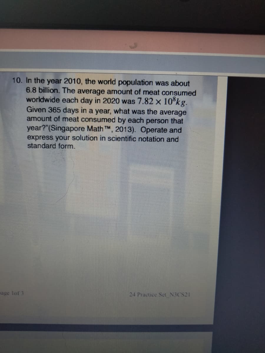 10. In the year 2010, the world population was about
6.8 billion. The average amount of meat consumed
worldwide each day in 2020 was 7.82 x 10°kg.
Given 365 days in a year, what was the average
amount of meat consumed by each person that
year?"(Singapore Math TM, 2013). Operate and
express your solution in scientific notation and
standard form.
mage lof 3
24 Practice Set N3CS21
