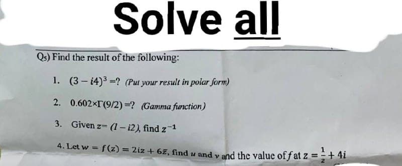 Solve all
Qs) Find the result of the following:
1. (3-4)³=? (Put your result in polar form)
2. 0.602×[(9/2) =? (Gamma function)
3. Given z= (1 - i2), find z-¹
4. Let w = f(z) = 2iz + 67, find u andy and the value of fat z = ¹+ 4i