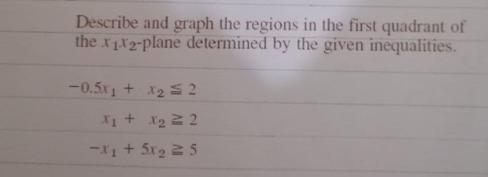 Describe and graph the regions in the first quadrant of
the x1x2-plane determined by the given inequalities.
-0.5*ı+ X2= 2
X₁ + x₂ = 2
=X+52 = 5