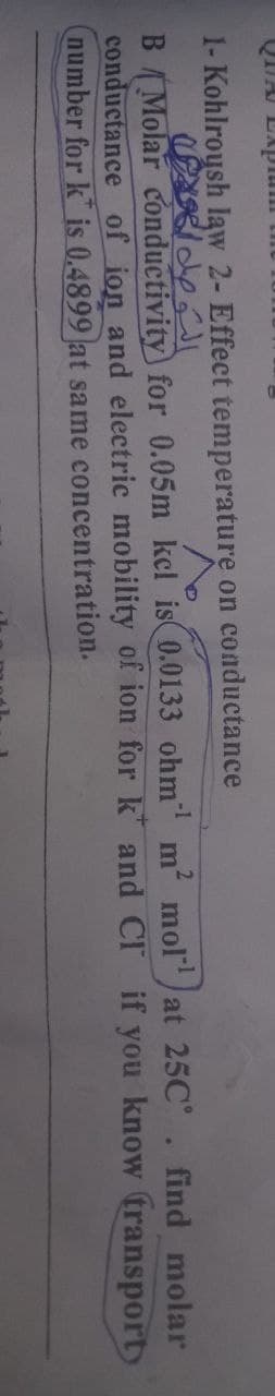 L
1-Kohlroush law 2- Effect temperature on conductance
الوصل ال
2
B Molar conductivity for 0.05m kel is 0.0133 ohm¹ m² mol¹) at 25C°. find molar
conductance of ion and electric mobility of ion for k and CT if you know transport
(number for k is 0.4899 at same concentration.