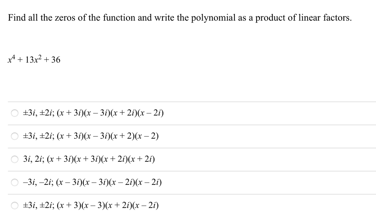 Find all the zeros of the function and write the polynomial as a product of linear factors.
4 + 13х2 + 36
+3і, +2i; (х + 3і)(х - 3i)(х + 21)(х — 21)
+3і, +2; (х + 3і)(x — 3i)(х + 2)(х - 2)
3і, 2i; (х + 3i)(х + 3i)(x + 2i)(х + 2i)
-3i, -2i; (x – 3i)(x – 3i)(x – 2i)(x – 2i)
+3і, +2i; (х + 3)x- 3)(x + 2i)(х - 2i)
