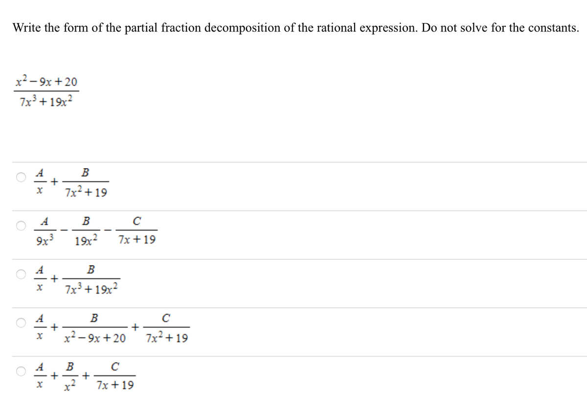 Write the form of the partial fraction decomposition of the rational expression. Do not solve for the constants.
x2 – 9x +20
7x³ + 19x²
B
+
7x2 + 19
A
B
C
9x
19x2
7x + 19
B
- +
7x3 + 19x?
B
x2 – 9x + 20
7x2 + 19
A
B
+
+
x2
7x + 19
