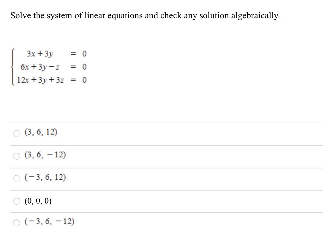 Solve the system of linear equations and check any solution algebraically.
3x + 3y
= 0
бх + Зу —z
= 0
12x +3y +3z = 0
(3, 6, 12)
(3, 6, – 12)
(-3, 6, 12)
(0, 0, 0)
(-3, 6, – 12)
