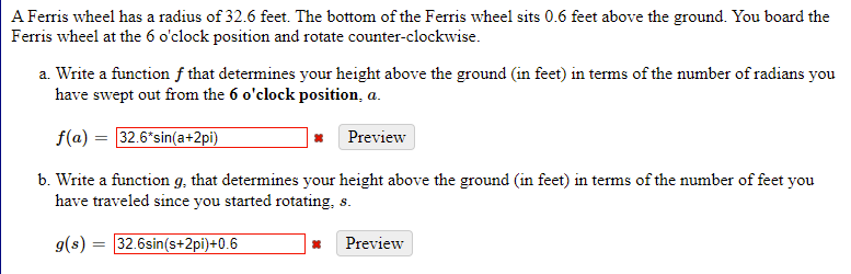 A Ferris wheel has a radius of 32.6 feet. The bottom of the Ferris wheel sits 0.6 feet above the ground. You board the
Ferris wheel at the 6 o'clock position and rotate counter-clockwise.
a. Write a function f that determines your height above the ground (in feet) in terms of the number of radians you
have swept out from the 6 o'clock position, a.
f(a) = 32.6*sin(a+2pi)
Preview
b. Write a function g, that determines your height above the ground (in feet) in terms of the number of feet you
have traveled since you started rotating, s.
g(s) = 32.6sin(s+2pi}+0.6
Preview
