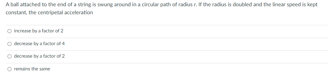 A ball attached to the end of a string is swung around in a circular path of radius r. If the radius is doubled and the linear speed is kept
constant, the centripetal acceleration
O increase by a factor of 2
O decrease by a factor of 4
O decrease by a factor of 2
O remains the same

