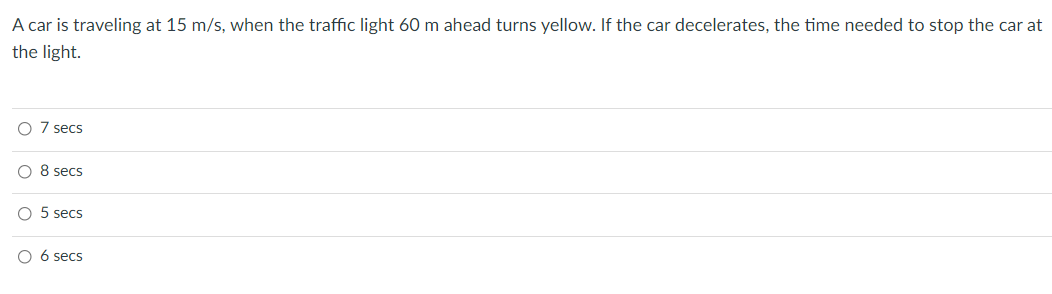 A car is traveling at 15 m/s, when the traffic light 60 m ahead turns yellow. If the car decelerates, the time needed to stop the car at
the light.
7 secs
O 8 secs
5 secs
6 secs
