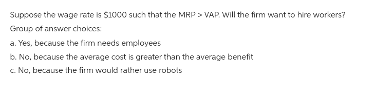 Suppose the wage rate is $1000 such that the MRP > VAP. Will the firm want to hire workers?
Group of answer choices:
a. Yes, because the firm needs employees
b. No, because the average cost is greater than the average benefit
c. No, because the firm would rather use robots