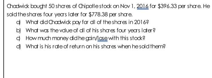Chadwick bought 50 shares of Chipotle stock on Nov 1, 2016 for $396.33 per share. He
sold the shares four years later for $778.38 per share.
a) What did Chadwick pay for dl of the shares in 2016?
b) What was the vdue of dl of his shares four years later?
d) How much money did he gain/lose with this stock?
d) What is his rate of return on his shares when he sold them?