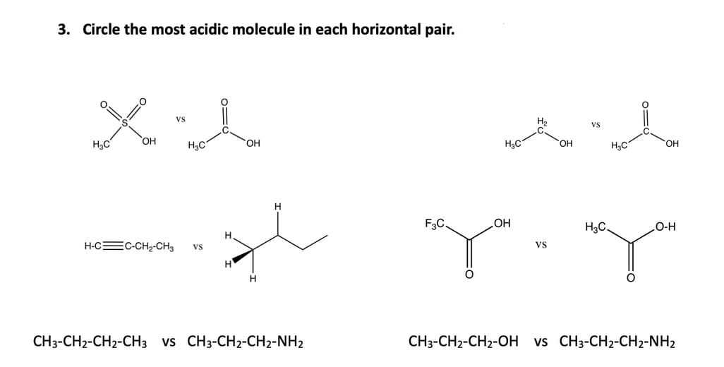 3. Circle the most acidic molecule in each horizontal pair.
Vs
H2
HạC
HO,
H3C
HO,
H3C
HO.
H3C
H
HO
Vs
F3C.
H3C.
O-H
H-CEC-CH2-CH3
vs
H.
H.
CH3-CH2-CH2-CH3 vs CH3-CH2-CH2-NH2
CH3-CH2-CH2-OH vs CH3-CH2-CH2-NH2
