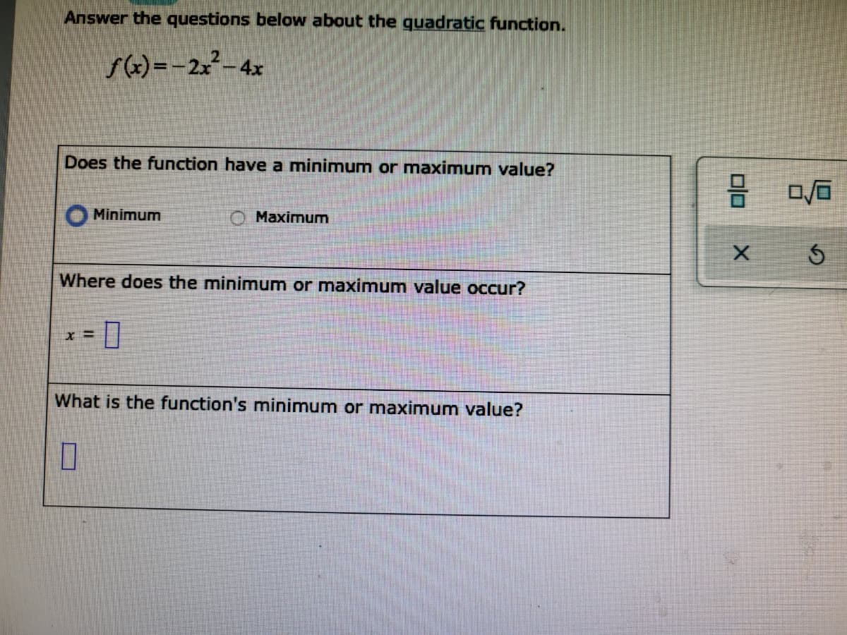 Answer the questions below about the quadratic function.
f(x) =-2x²-4x
Does the function have a minimum or maximum value?
Minimum
O Maximum
Where does the minimum or maximum value occur?
What is the function's minimum or maximum value?
