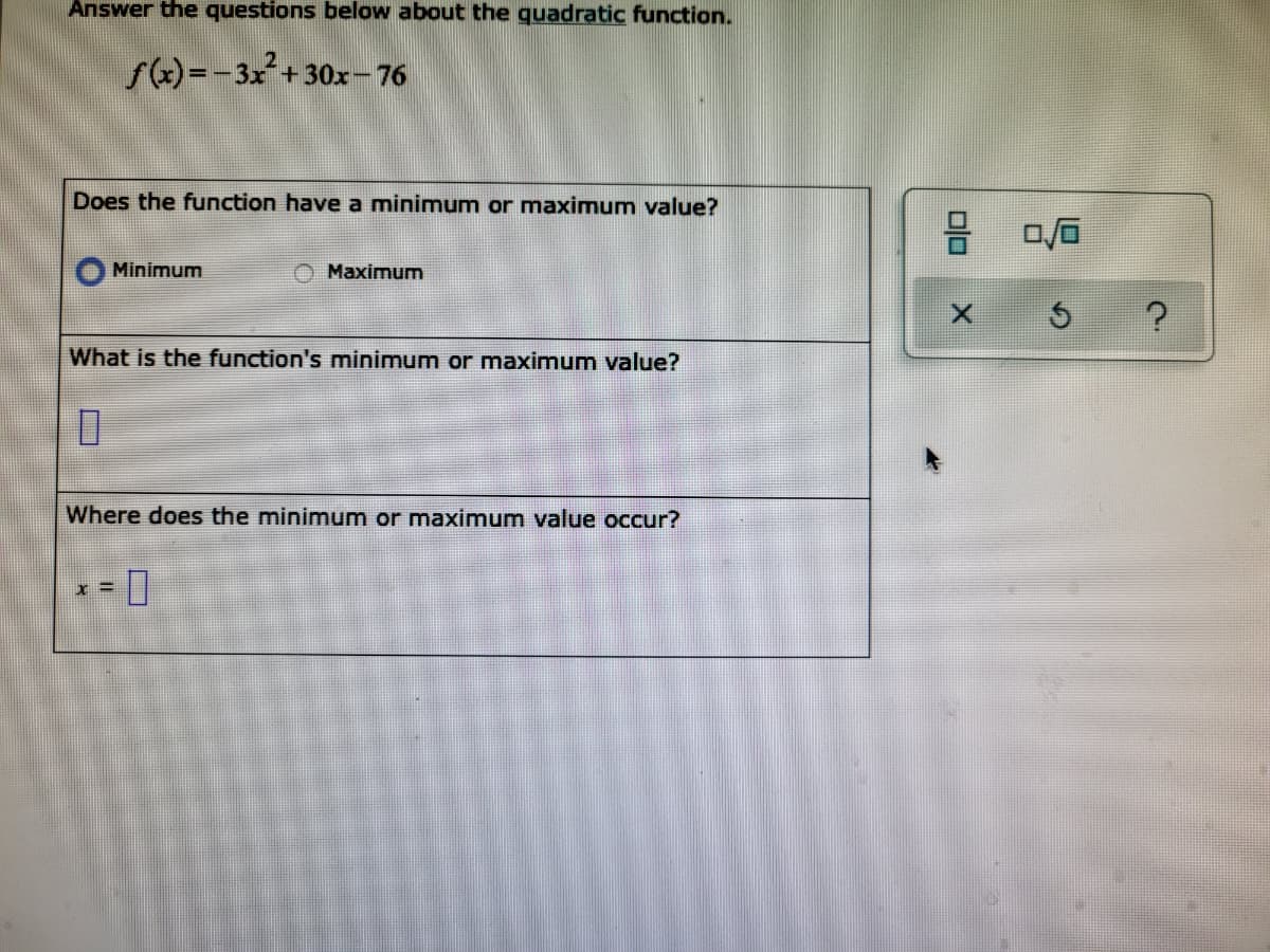 Answer the questions below about the quadratic function.
S)=-3x+ 30x-76
Does the function have a minimum or maximum value?
Minimum
Maximum
What is the function's mninimum or maximum value?
Where does the minimum or maximum value occur?
