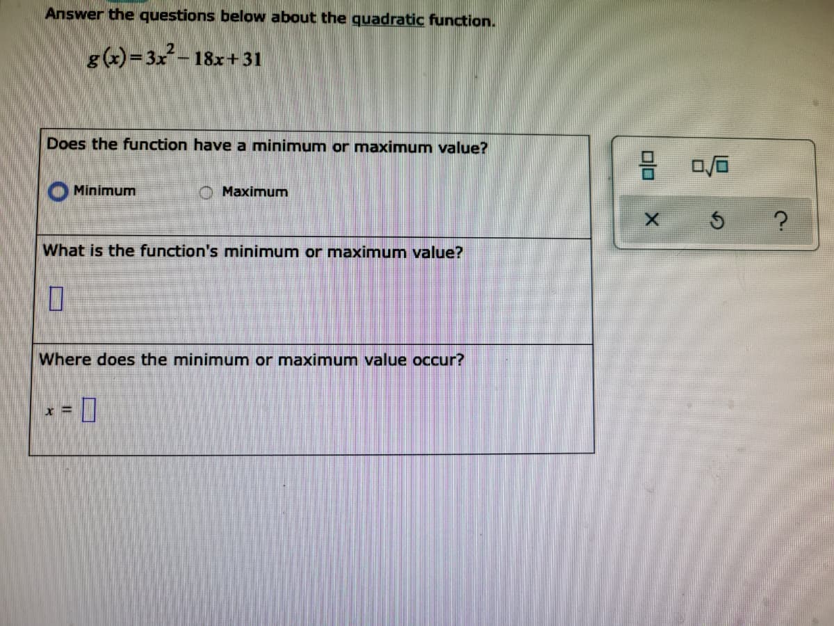 Answer the questions below about the quadratic function.
g(x)= 3x – 18x+ 31
Does the function have a minimum or maximum value?
Minimum
O Maximum
What is the function's minimum or maximum value?
Where does the minimum or maximum value occur?
