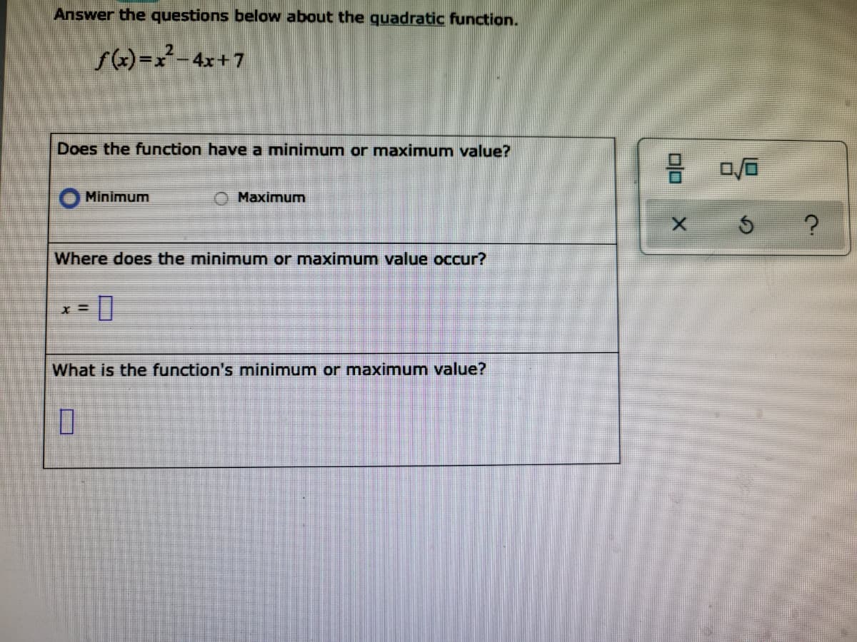 Answer the questions below about the quadratic function.
s(x)=x²–4x+7
Does the function have a minimum or maximum value?
Minimum
Maximum
Where does the minimum or maximum value occur?
X =
What is the function's minimum or maximum value?
