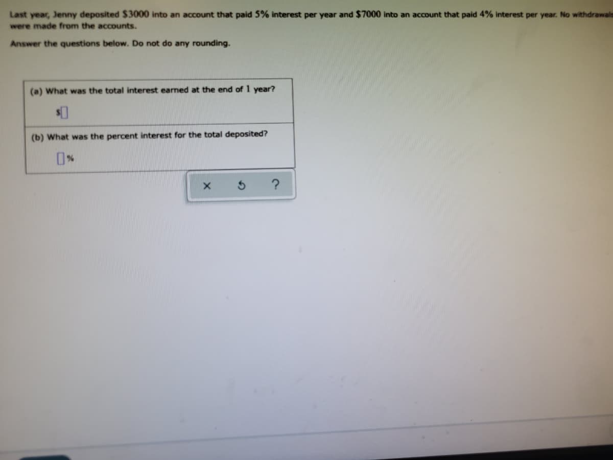 Last year, Jenny deposited $3000 into an account that paid 5% interest per year and $7000 into an account that paid 4% interest per year. No withdrawals
were made from the accounts.
Answer the questions below. Do not do any rounding.
(a) What was the total interest earned at the end of 1 year?
$
(b) What was the percent interest for the total deposited?
X
S