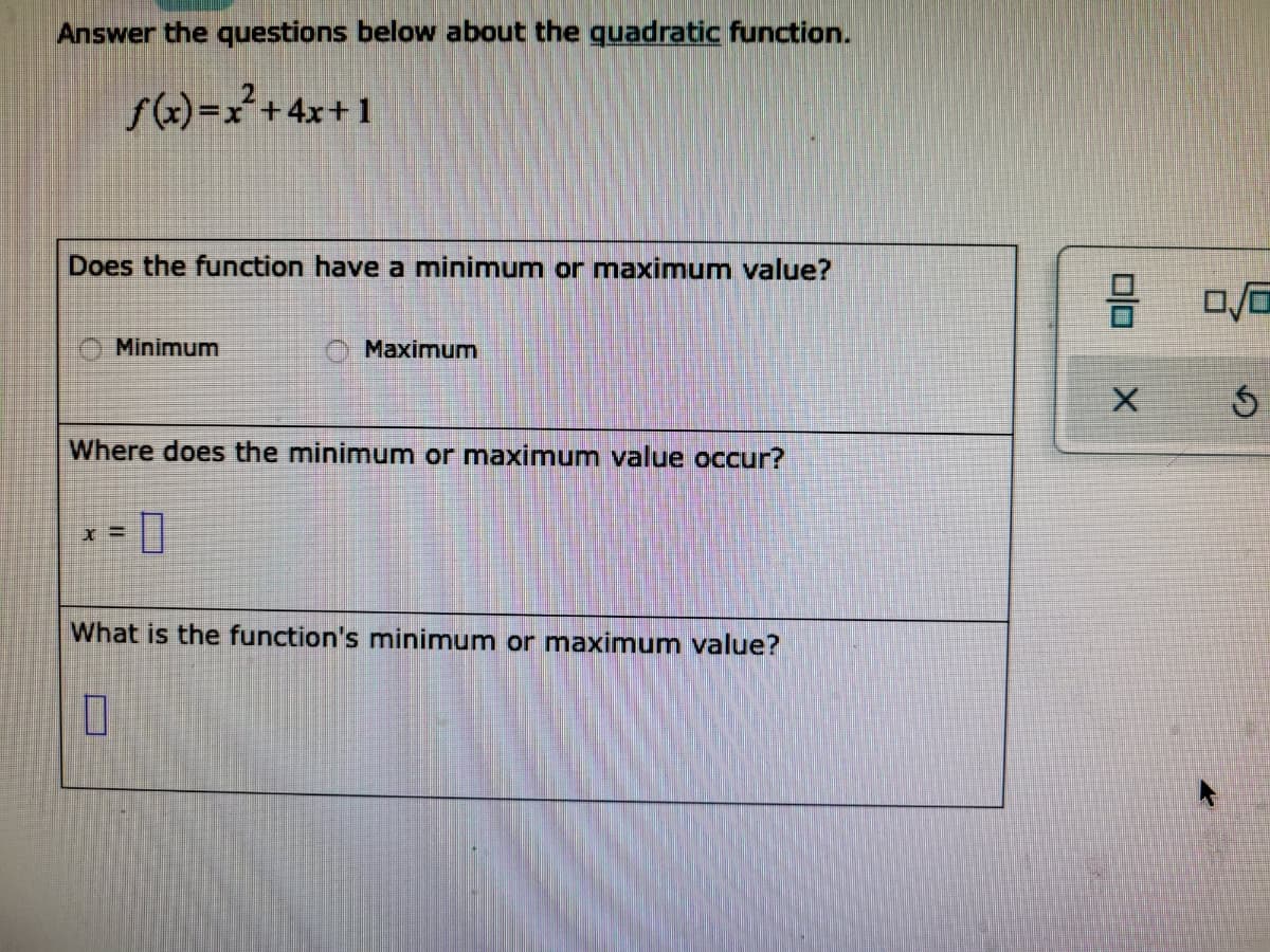 Answer the questions below about the quadratic function.
f(x)=x²+4x+1
Does the function have a minimum or maximum value?
Minimum
Maximum
Where does the minimum or maximnum value occur?
What is the function's minimum or maximum value?

