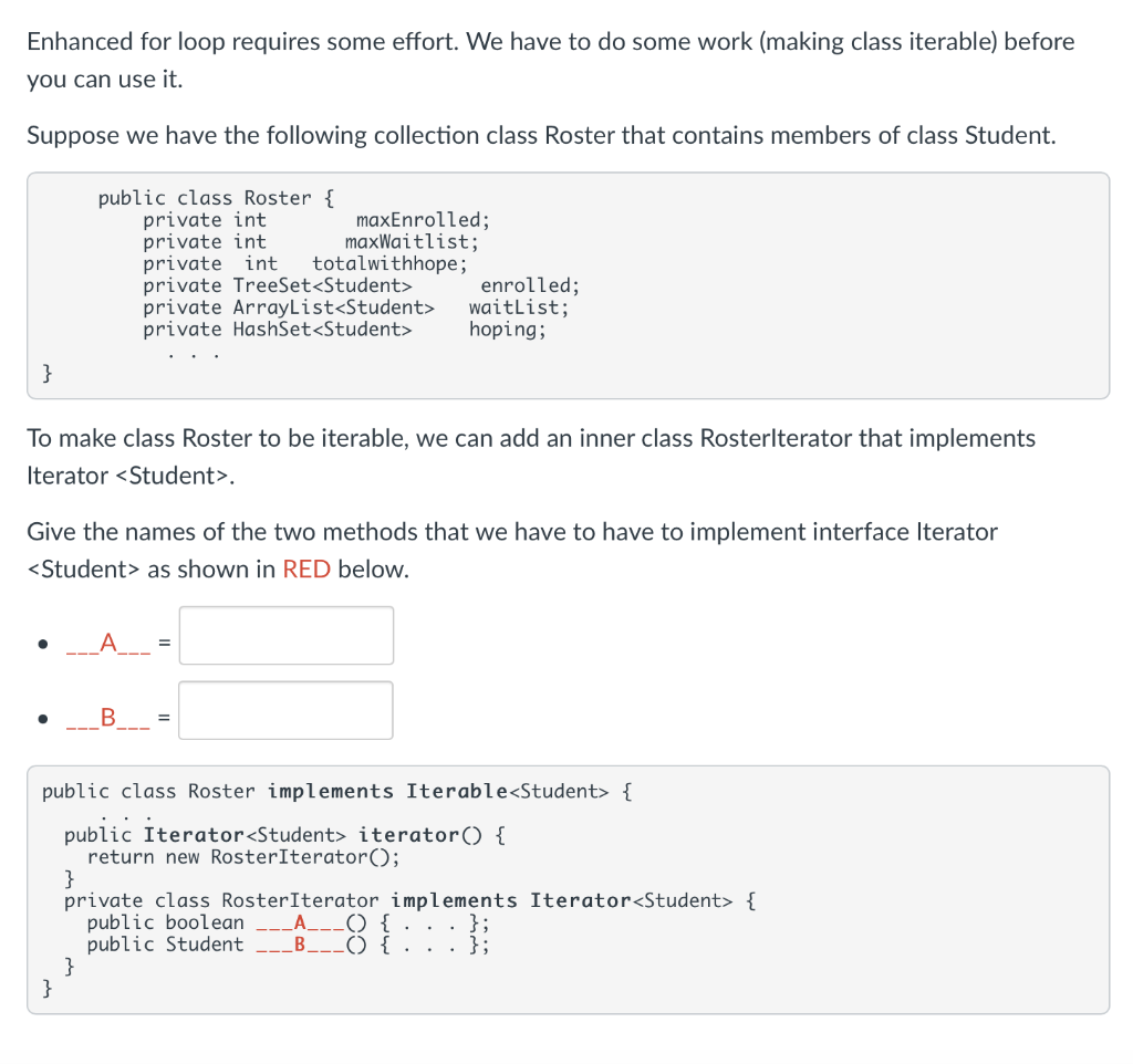 Enhanced for loop requires some effort. We have to do some work (making class iterable) before
you can use it.
Suppose we have the following collection class Roster that contains members of class Student.
public class Roster {
private int
private int
private int
private TreeSet<Student>
private ArrayList<Student>
private HashSet<Student>
maxEnrolled;
maxWaitlist;
totalwithhope;
enrolled;
waitList;
hoping;
}
To make class Roster to be iterable, we can add an inner class Rosterlterator that implements
Iterator <Student>.
Give the names of the two methods that we have to have to implement interface Iterator
<Student> as shown in RED below.
public class Roster implements Iterable<Student> {
public Iterator<Student> iterator() {
return new RosterIterator();
}
private class RosterIterator implements Iterator<Student> {
public boolean
public Student
}
}
LA__() {
B___() { . . . };
};
