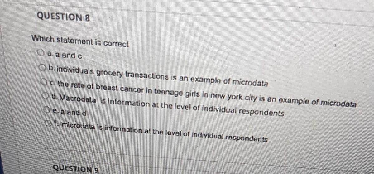 QUESTION 8
Which statement is correct
Oa.a and c
Ob.individuals grocery transactions is an example of microdata
Oc the rato of breast cancer in teonage girls in new york city is an example of microdata
Od.Macrodata is information at the level of individual respondents
Oe.a and d
Ot microdata is information at the level of individual respondents
6 NOUSIN
