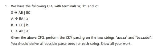 1. We have the following CFG with terminals 'a', 'b', and 'c':
S → AB | BC
A → BA | a
B → CC | b
C → AB | a
Given the above CFG, perform the CKY parsing on the two strings "aaaaa" and "baaaaba".
You should derive all possible parse trees for each string. Show all your work.