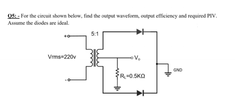 Q5: - For the circuit shown below, find the output waveform, output efficiency and required PIV.
Assume the diodes are ideal.
5:1
+o
Vrms=220v
GND
R=0.5KQ

