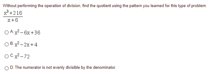 Without performing the operation of division, find the quotient using the pattern you learned for this type of problem.
x +216
x+6
O A.x2 - 6x +36
O B. x2 – 2x+4
O Cx? - 72
O D. The numerator is not evenly divisible by the denominator.
