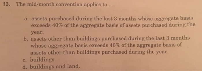 13. The mid-month convention applies to...
a. assets purchased during the last 3 months whose aggregate basis
exceeds 40% of the aggregate basis of assets purchased during the
year.
b. assets other than buildings purchased during the last 3 months
whose aggregate basis exceeds 40% of the aggregate basis of
assets other than buildings purchased during the year.
c. buildings.
d. buildings and land.
