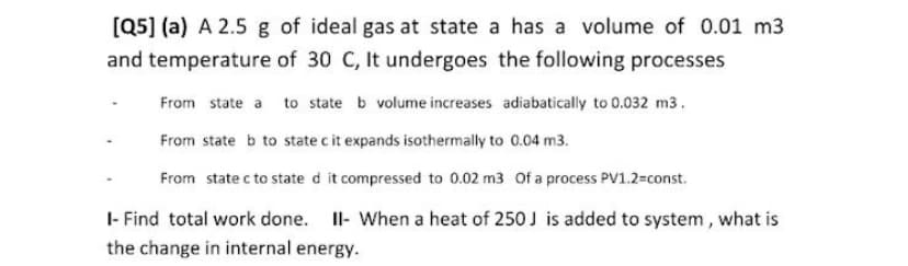 [Q5] (a) A 2.5 g of ideal gas at state a has a volume of 0.01 m3
and temperature of 30 C, It undergoes the following processes
From state a to state b volume increases adiabatically to 0.032 m3.
From state b to state c it expands isothermally to 0.04 m3.
From state c to state d it compressed to 0.02 m3 Of a process PV1.2=const.
I- Find total work done. Il- When a heat of 250J is added to system, what is
the change in internal energy.
