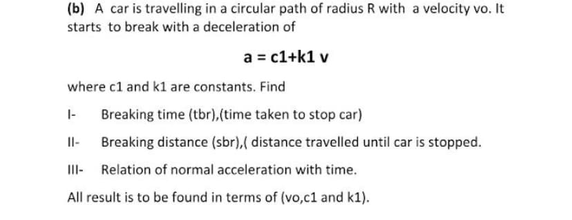 (b) A car is travelling in a circular path of radius R with a velocity vo. It
starts to break with a deceleration of
a = c1+k1 v
where c1 and k1 are constants. Find
|-
Breaking time (tbr),(time taken to stop car)
Il-
Breaking distance (sbr),( distance travelled until car is stopped.
III- Relation of normal acceleration with time.
All result is to be found in terms of (vo,c1 and k1).

