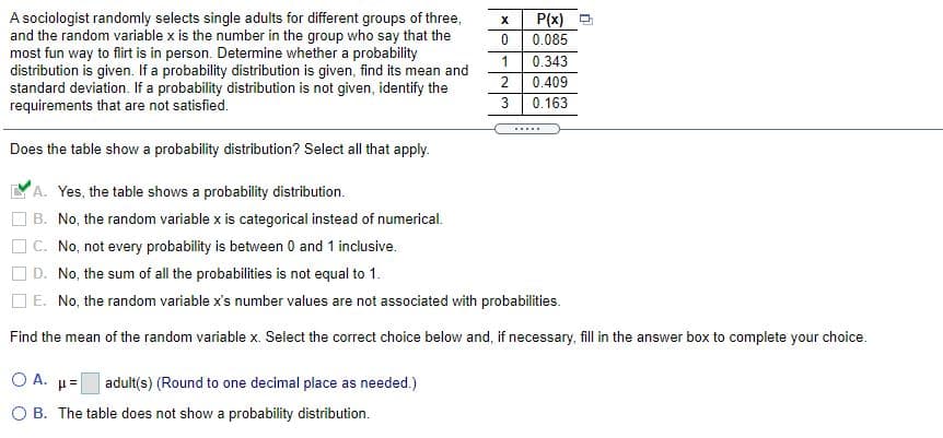 P(x) O
A sociologist randomly selects single adults for different groups of three,
and the random variable x is the number in the group who say that the
most fun way to flirt is in person. Determine whether a probability
distribution is given. If a probability distribution is given, find its mean and
standard deviation. If a probability distribution is not given, identify the
requirements that are not satisfied.
0.085
1
0.343
0.409
0.163
.....
Does the table show a probability distribution? Select all that apply.
A. Yes, the table shows a probability distribution.
B. No, the random variable x is categorical instead of numerical.
O C. No, not every probability is between 0 and 1 inclusive.
D. No, the sum of all the probabilities is not equal to 1.
O E. No, the random variable x's number values are not associated with probabilities.
Find the mean of the random variable x. Select the correct choice below and, if necessary, fill in the answer box to complete your choice.
O A. µ=
adult(s) (Round to one decimal place as needed.)
O B. The table does not show a probability distribution.
